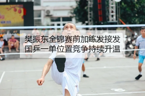 樊振东全锦赛前加练发接发 国乒一单位置竞争持续升温
