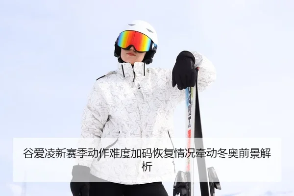 谷爱凌新赛季动作难度加码恢复情况牵动冬奥前景解析