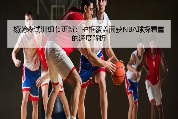 杨瀚森试训细节更新：护框覆盖面获NBA球探看重的深度解析