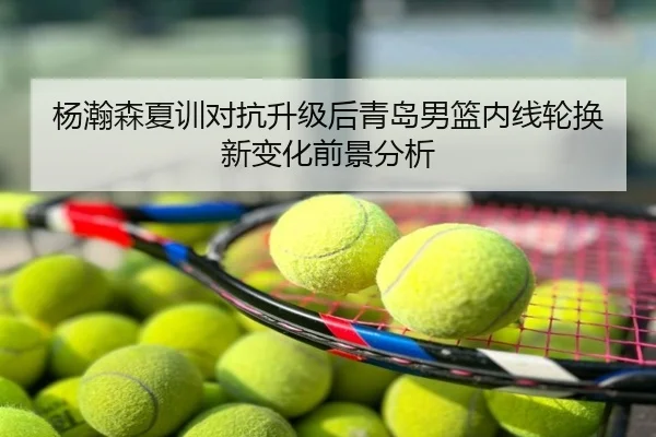 杨瀚森夏训对抗升级后青岛男篮内线轮换新变化前景分析